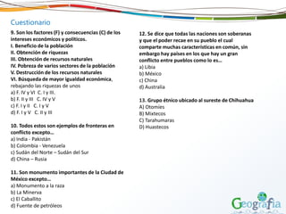 Cuestionario
9. Son los factores (F) y consecuencias (C) de los
intereses económicos y políticos.
I. Beneficio de la población
II. Obtención de riquezas
III. Obtención de recursos naturales
IV. Pobreza de varios sectores de la población
V. Destrucción de los recursos naturales
VI. Búsqueda de mayor igualdad económica,
rebajando las riquezas de unos
a) F. IV y VI C. I y III.
b) F. II y III C. IV y V
c) F. I y II C. I y V
d) F. I y V C. II y III
10. Todos estos son ejemplos de fronteras en
conflicto excepto…
a) India - Pakistán
b) Colombia - Venezuela
c) Sudán del Norte – Sudán del Sur
d) China – Rusia
11. Son monumento importantes de la Ciudad de
México excepto…
a) Monumento a la raza
b) La Minerva
c) El Caballito
d) Fuente de petróleos
12. Se dice que todas las naciones son soberanas
y que el poder recae en su pueblo el cual
comparte muchas características en común, sin
embargo hay países en los que hay un gran
conflicto entre pueblos como lo es…
a) Libia
b) México
c) China
d) Australia
13. Grupo étnico ubicado al sureste de Chihuahua
A) Otomíes
B) Mixtecos
C) Tarahumaras
D) Huastecos
 