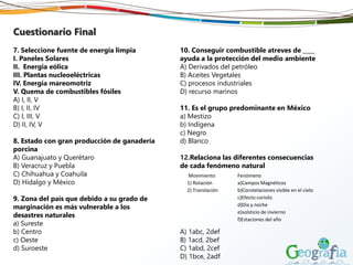 Cuestionario Final
7. Seleccione fuente de energía limpia
I. Paneles Solares
II. Energía eólica
III. Plantas nucleoeléctricas
IV. Energía mareomotriz
V. Quema de combustibles fósiles
A) I, II, V
B) I, II, IV
C) I, III, V
D) II, IV, V
8. Estado con gran producción de ganadería
porcina
A) Guanajuato y Querétaro
B) Veracruz y Puebla
C) Chihuahua y Coahuila
D) Hidalgo y México
9. Zona del país que debido a su grado de
marginación es más vulnerable a los
desastres naturales
a) Sureste
b) Centro
c) Oeste
d) Suroeste
10. Conseguir combustible atreves de ____
ayuda a la protección del medio ambiente
A) Derivados del petróleo
B) Aceites Vegetales
C) procesos industriales
D) recurso marinos
11. Es el grupo predominante en México
a) Mestizo
b) Indígena
c) Negro
d) Blanco
12.Relaciona las diferentes consecuencias
de cada fenómeno natural
A) 1abc, 2def
B) 1acd, 2bef
C) 1abd, 2cef
D) 1bce, 2adf
Movimiento Fenómeno
1) Rotación a)Campos Magnéticos
2) Translación b)Constelaciones visible en el cielo
c)Efecto coriolis
d)Día y noche
e)solsticio de invierno
f)Estaciones del año
 