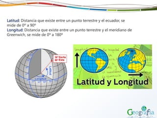 Latitud: Distancia que existe entre un punto terrestre y el ecuador, se
mide de 0º a 90º
Longitud: Distancia que existe entre un punto terrestre y el meridiano de
Greenwich, se mide de 0º a 180º
 