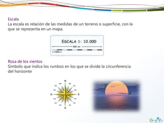 Escala
La escala es relación de las medidas de un terreno o superficie, con la
que se representa en un mapa.
Rosa de los vientos
Símbolo que indica los rumbos en los que se divide la circunferencia
del horizonte
 