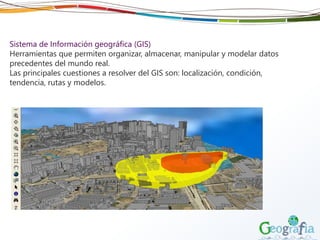 Sistema de Información geográfica (GIS)
Herramientas que permiten organizar, almacenar, manipular y modelar datos
precedentes del mundo real.
Las principales cuestiones a resolver del GIS son: localización, condición,
tendencia, rutas y modelos.
 