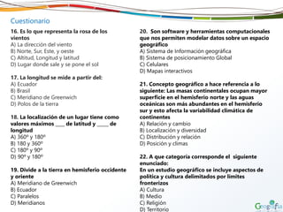 Cuestionario
16. Es lo que representa la rosa de los
vientos
A) La dirección del viento
B) Norte, Sur, Este, y oeste
C) Altitud, Longitud y latitud
D) Lugar donde sale y se pone el sol
17. La longitud se mide a partir del:
A) Ecuador
B) Brasil
C) Meridiano de Greenwich
D) Polos de la tierra
18. La localización de un lugar tiene como
valores máximos ____ de latitud y _____ de
longitud
A) 360º y 180º
B) 180 y 360º
C) 180º y 90º
D) 90º y 180º
19. Divide a la tierra en hemisferio occidente
y oriente
A) Meridiano de Greenwich
B) Ecuador
C) Paralelos
D) Meridianos
20. Son software y herramientas computacionales
que nos permiten modelar datos sobre un espacio
geográfico
A) Sistema de Información geográfica
B) Sistema de posicionamiento Global
C) Celulares
D) Mapas interactivos
21. Concepto geográfico a hace referencia a lo
siguiente: Las masas continentales ocupan mayor
superficie en el hemisferio norte y las aguas
oceánicas son más abundantes en el hemisferio
sur y esto afecta la variabilidad climática de
continentes
A) Relación y cambio
B) Localización y diversidad
C) Distribución y relación
D) Posición y climas
22. A que categoría corresponde el siguiente
enunciado:
En un estudio geográfico se incluye aspectos de
política y cultura delimitados por límites
fronterizos
A) Cultura
B) Medio
C) Religión
D) Territorio
 