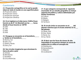 Cuestionario
23. Proyección cartográfica en la cual se puede
observar todo el mundo en una superficie plana
A) Proyección plana
B) Proyección cónica
C) Proyección azimutal
D) Proyección cilíndrica
24. Si en Inglaterra el reloj marca 16:00 el huso
horario es de 0º. En Mexicali son las _____ horas
donde el huso horario es 120ºW
A) 6:00
B) 7:00
C) 8:00
D) 9:00
25. Paraguay se encuentre en el hemisferio_______
y Serbia en el hemisferio_______
A) Norte y Sur
B) Este y Sur
C) Oeste y Norte
D) Este y Sur
26. Son círculos imaginarios que atraviesan la
tierra de polo a polo
A) Orbitas
B) Meridianos
C) Paralelos
D) Circunferencias
27. A que categoría corresponde el siguiente
enunciado: En un estudio geográfico se incluye
aspectos de política y cultura delimitados por
límites fronterizos
A) Cultura
B) Medio
C) Religión
D) Territorio
28. El círculo ártico se encuentra en el _____ del
planeta mientras que el círculo antártico en el____
del planeta
A) Oeste, Este
B) Este, Oeste
C) Norte, Sur
D) Sur, Norte
29. El decir que los focos de sismos de alta
intensidad se encuentran siempre en zonas de
subducción se utiliza el concepto de:
A) Distribución
B) Generalización
C) Relación
D) Localización
 