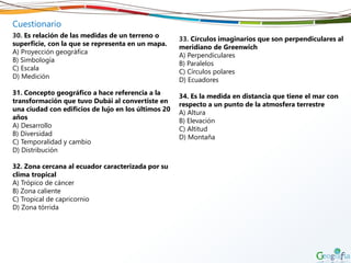 Cuestionario
30. Es relación de las medidas de un terreno o
superficie, con la que se representa en un mapa.
A) Proyección geográfica
B) Simbología
C) Escala
D) Medición
31. Concepto geográfico a hace referencia a la
transformación que tuvo Dubái al convertiste en
una ciudad con edificios de lujo en los últimos 20
años
A) Desarrollo
B) Diversidad
C) Temporalidad y cambio
D) Distribución
32. Zona cercana al ecuador caracterizada por su
clima tropical
A) Trópico de cáncer
B) Zona caliente
C) Tropical de capricornio
D) Zona tórrida
33. Círculos imaginarios que son perpendiculares al
meridiano de Greenwich
A) Perpendiculares
B) Paralelos
C) Círculos polares
D) Ecuadores
34. Es la medida en distancia que tiene el mar con
respecto a un punto de la atmosfera terrestre
A) Altura
B) Elevación
C) Altitud
D) Montaña
 