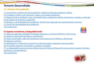 Temario Desarrollado
III . Dinámica de la población
3.1 Crecimiento y distribución de la población. Población absoluta, población relativa.
3.2 Ciudades y medio rural; ubicación, rasgos y principales problemas.
3.3 Migración de la población: tipos, principales flujos migratorios, efectos económicos, sociales y culturales
en los lugares de atracción y expulsión.
3.4 Riesgos y vulnerabilidad de la población. Factores de riesgo para los asentamientos humanos.
3.5 Zonas de vulnerabilidad de la población
3.6 Cuestionario
IV. Espacios económicos y desigualdad social
4.1 Regiones agrícolas, ganadera, forestales, pesqueras y mineras de México y del mundo.
4.2 Espacios industriales de México y del Mundo.
4.3 Flujos comerciales, redes de transporte y comunicaciones de México y del Mundo
4.4 Espacios turísticos.
4.5 Globalización. Organismos económicos internacionales y empresas transnacionales.
4.6 Principales regiones comerciales y ciudades mundiales.
4.7 La desigualdad socioeconómica: diferencias de el Índice de Desarrollo Humano de los países Céntrales,
periféricos y semiperiféricos.
4.8 Cuestionario
 