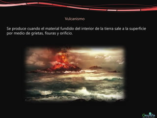 Vulcanismo
Se produce cuando el material fundido del interior de la tierra sale a la superficie
por medio de grietas, fisuras y orificio.
 