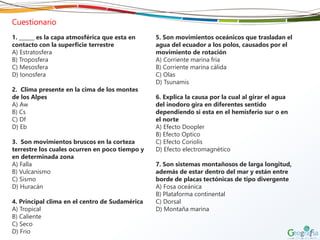Cuestionario
1. ______ es la capa atmosférica que esta en
contacto con la superficie terrestre
A) Estratosfera
B) Troposfera
C) Mesosfera
D) Ionosfera
2. Clima presente en la cima de los montes
de los Alpes
A) Aw
B) Cs
C) Df
D) Eb
3. Son movimientos bruscos en la corteza
terrestre los cuales ocurren en poco tiempo y
en determinada zona
A) Falla
B) Vulcanismo
C) Sismo
D) Huracán
4. Principal clima en el centro de Sudamérica
A) Tropical
B) Caliente
C) Seco
D) Frio
5. Son movimientos oceánicos que trasladan el
agua del ecuador a los polos, causados por el
movimiento de rotación
A) Corriente marina fría
B) Corriente marina cálida
C) Olas
D) Tsunamis
6. Explica la causa por la cual al girar el agua
del inodoro gira en diferentes sentido
dependiendo si esta en el hemisferio sur o en
el norte
A) Efecto Doopler
B) Efecto Optico
C) Efecto Coriolis
D) Efecto electromagnético
7. Son sistemas montañosos de larga longitud,
además de estar dentro del mar y están entre
borde de placas tectónicas de tipo divergente
A) Fosa oceánica
B) Plataforma continental
C) Dorsal
D) Montaña marina
 