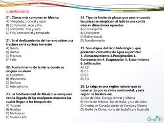 Cuestionario
21. Climas más comunes en México
A) Templado, tropical y seco
B) Continental, seco y frio
C) Templado, frio y seco
D) Frio, continental y templado
21. Es el deslizamiento del terreno sobre una
fractura en la corteza terrestre
A) Grieta
B) Dorsal
C) Fractura
D) Falla
22. Punto interno de la tierra donde se
origina un sismo
A) Epicentro
B) Hipocentro
C) Unifoco
D) Interperismo
23. La biodiversidad de México se enriquece
con la llegada de las mariposas monarca las
cuales llegan a los bosques de:
A) Yucatán
B) Hidalgo
C) Michoacán
D) Nuevo León
24. Tipo de límite de placas que ocurre cuando
las placas se desplazan al lado la una con la
otra en direcciones opuestas
A) Convergente
B) Divergente
C) Bidireccional
D) Transformante
25. Son etapas del ciclo hidrológico que
presentan corrientes de agua superficial
1. Almacenamiento 2.Precipitación 3.
Condensación 4. Evaporación 5. Escurrimiento
6 .Infiltración
A) 1,2
B) 2,5
C) 6,3
D) 3,4
26. La taiga es una región natural que es
caracteriza por su clima continental, y esta
región se localiza en:
A) Sur de EUA, Europa central y Siberia
B) Norte de México, Sur de Italia, y sur de India
C) Centro de Canadá, norte de Europa y Siberia
D) Norte de China, norte de Sudáfrica y Australia
 