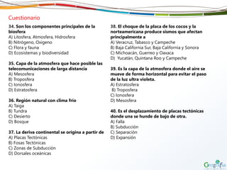 Cuestionario
34. Son los componentes principales de la
biosfera
A) Litosfera, Atmosfera, Hidrosfera
B) Nitrógeno, Oxigeno
C) Flora y fauna
D) Ecosistemas y biodiversidad
35. Capa de la atmosfera que hace posible las
telecomunicaciones de larga distancia
A) Mesosfera
B) Troposfera
C) Ionosfera
D) Estratosfera
36. Región natural con clima frío
A) Taiga
B) Tundra
C) Desierto
D) Bosque
37. La deriva continental se origina a partir de
A) Placas Tectónicas
B) Fosas Tectónicas
C) Zonas de Subducción
D) Dorsales oceánicas
38. El choque de la placa de los cocos y la
norteamericana produce sismos que afectan
principalmente a
A) Veracruz, Tabasco y Campeche
B) Baja California Sur, Baja California y Sonora
C) Michoacán, Guerreo y Oaxaca
D) Yucatán, Quintana Roo y Campeche
39. Es la capa de la atmosfera donde el aire se
mueve de forma horizontal para evitar el paso
de la luz ultra violeta.
A) Estratosfera
B) Troposfera
C) Ionosfera
D) Mesosfera
40. Es el desplazamiento de placas tectónicas
donde una se hunde de bajo de otra.
A) Falla
B) Subducción
C) Separación
D) Expansión
 