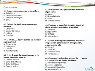 Cuestionario
41. Estado momentáneo de la atmosfera
A) Turbulencia
B) Tiempo Atmosférico
C) Tiempo Cronológico
D) Clima
42. Entidad de México que cuenta con
desierto
A) Campeche
B) Ciudad de México
C) Hidalgo
D) Coahuila
43. El limite ____ ocurre cuando las placas se
alejen entre si
A) Convergente
B) Divergente
C) Colisión
D) Transformante
44. El río Gran de Santiago-Lerma y el rio
balsas desembocan en el:
A) Océano Pacifico
B) Golfo de California
C) Golfo de México
D) Océano Índico
45. País que con baja probabilidad de recibir
algún sismo
A) Japón
B) Nueva Zelanda
C) Brasil
D) Estados Unidos
46. Punto de la superficie terrestre donde el
sismo adquiere su máxima intensidad
A) Epicentro
B) Hipocentro
C) Unifoco
D) Interperismo
47. El ciclo hidrológico tiene como proceso la
evaporación, condensación, precipitación,
escurrimiento y la
A) Filtración
B) Salinidad
C) Sedimentación
D) Transpiración
48. Conseguir combustible atreves de ____ ayuda
a la protección del medio ambiente
A) Derivados del petróleo
B) Aceites Vegetales
C) procesos industriales
D) recurso marinos
 