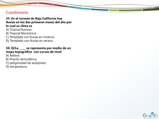 Cuestionario
49. En el noreste de Baja California hay
lluvias en los dos primeros meses del año por
lo cual su clima es
A) Tropical lluvioso
B) Tropical Monzónico
C) Templado con lluvias en invierno
D) Templado con lluvias en verano
50. El/La _____ se representa por medio de un
mapa topográfico con curvas de nivel
A) Relieve
B) Presión Atmosférica
C) peligrosidad de autopistas
D) temperatura
 
