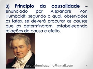 3) Princípio da causalidade –
enunciado por Alexandre Von
Humboldt, segundo o qual, observados
os fatos, se deverá procurar as causas
que os determinaram, estabelecendo
relações de causa e efeito.
prof.ademiraquino@gmail.com
 