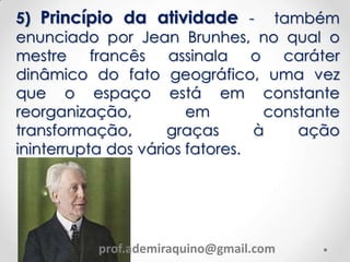 5) Princípio da atividade - também
enunciado por Jean Brunhes, no qual o
mestre francês assinala o caráter
dinâmico do fato geográfico, uma vez
que o espaço está em constante
reorganização, em constante
transformação, graças à ação
ininterrupta dos vários fatores.
prof.ademiraquino@gmail.com
 