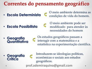 Correntes do pensamento geográfico
• Escola Determinista
• Escola Possibilista
• Geografia
Quantitativa
• Geografia
Crítica
O meio ambiente determina as
condições de vida do homem.
O meio ambiente pode ser
modificado para atender às
necessidades do homem.
Os estudos geográficos passam a
interagir com a matemática e a
estatística na experimentação científica.
Introduzem-se ideologias políticas,
econômicas e sociais aos estudos
geográficos.
prof.ademiraquino@gmail.com
 