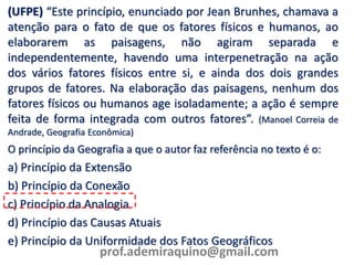 (UFPE) “Este princípio, enunciado por Jean Brunhes, chamava a
atenção para o fato de que os fatores físicos e humanos, ao
elaborarem as paisagens, não agiram separada e
independentemente, havendo uma interpenetração na ação
dos vários fatores físicos entre si, e ainda dos dois grandes
grupos de fatores. Na elaboração das paisagens, nenhum dos
fatores físicos ou humanos age isoladamente; a ação é sempre
feita de forma integrada com outros fatores”. (Manoel Correia de
Andrade, Geografia Econômica)
O princípio da Geografia a que o autor faz referência no texto é o:
a) Princípio da Extensão
b) Princípio da Conexão
c) Princípio da Analogia
d) Princípio das Causas Atuais
e) Princípio da Uniformidade dos Fatos Geográficos
prof.ademiraquino@gmail.com
 