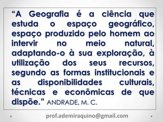 “A Geografia é a ciência que
estuda o espaço geográfico,
espaço produzido pelo homem ao
intervir no meio natural,
adaptando-o à sua exploração, à
utilização dos seus recursos,
segundo as formas institucionais e
as disponibilidades culturais,
técnicas e econômicas de que
dispõe.” ANDRADE, M. C.
prof.ademiraquino@gmail.com
 