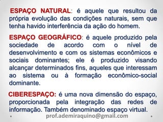 ESPAÇO NATURAL: é aquele que resultou da
própria evolução das condições naturais, sem que
tenha havido interferência da ação do homem.
ESPAÇO GEOGRÁFICO: é aquele produzido pela
sociedade de acordo com o nível de
desenvolvimento e com os sistemas econômicos e
sociais dominantes; ele é produzido visando
alcançar determinados fins, aqueles que interessam
ao sistema ou à formação econômico-social
dominante.
CIBERESPAÇO: é uma nova dimensão do espaço,
proporcionada pela integração das redes de
informação. Também denominado espaço virtual.
prof.ademiraquino@gmail.com
 