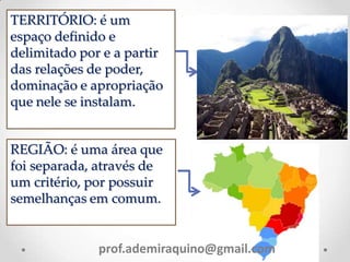 TERRITÓRIO: é um
espaço definido e
delimitado por e a partir
das relações de poder,
dominação e apropriação
que nele se instalam.
REGIÃO: é uma área que
foi separada, através de
um critério, por possuir
semelhanças em comum.
prof.ademiraquino@gmail.com
 