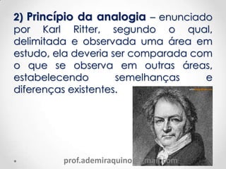 2) Princípio da analogia – enunciado
por Karl Ritter, segundo o qual,
delimitada e observada uma área em
estudo, ela deveria ser comparada com
o que se observa em outras áreas,
estabelecendo semelhanças e
diferenças existentes.
prof.ademiraquino@gmail.com
 