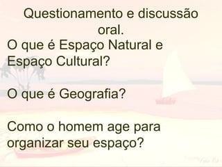 Questionamento e discussão
oral.
O que é Espaço Natural e
Espaço Cultural?
O que é Geografia?
Como o homem age para
organizar seu espaço?

 