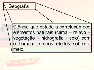 Geografia

Ciência que estuda a correlação dos
elementos naturais (clima – relevo –
vegetação – hidrografia - solo) com
o homem e seus efeitos sobre o
meio.

 