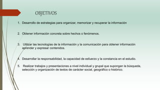 OBJETIVOS
1. Desarrollo de estrategias para organizar, memorizar y recuperar la información
2. Obtener información concreta sobre hechos o fenómenos.
3. Utilizar las tecnologías de la información y la comunicación para obtener información
aprender y expresar contenidos.
4. Desarrollar la responsabilidad, la capacidad de esfuerzo y la constancia en el estudio.
5. Realizar trabajos y presentaciones a nivel individual y grupal que supongan la búsqueda,
selección y organización de textos de carácter social, geográfico o histórico.
 