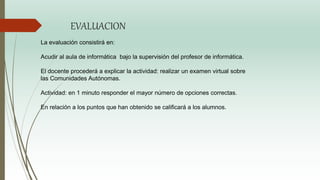 EVALUACION
La evaluación consistirá en:
Acudir al aula de informática bajo la supervisión del profesor de informática.
El docente procederá a explicar la actividad: realizar un examen virtual sobre
las Comunidades Autónomas.
Actividad: en 1 minuto responder el mayor número de opciones correctas.
En relación a los puntos que han obtenido se calificará a los alumnos.
 