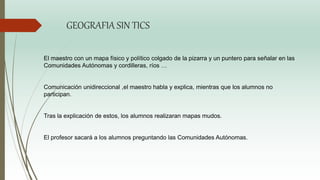 El maestro con un mapa físico y político colgado de la pizarra y un puntero para señalar en las
Comunidades Autónomas y cordilleras, ríos …
Comunicación unidireccional ,el maestro habla y explica, mientras que los alumnos no
participan.
Tras la explicación de estos, los alumnos realizaran mapas mudos.
El profesor sacará a los alumnos preguntando las Comunidades Autónomas.
GEOGRAFIA SIN TICS
 