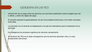 GEOGRAFIA EN LAS TICS
Introducción de un juego entre sus alumnos con una breve explicación sobre la página que van
a utilizar, y sobre las reglas del juego.
El docente explicará la geolocalización de las Comunidades Autónomas y los límites marcados
entre ellas.
Los alumnos con el docente se desplazaran a la sala de ordenadores para la realización de la
actividad.
Así trabajamos los procesos cognitivos de memoria, pensamiento.
Al introducir las TICs en la clase conseguimos que los alumnos aprendan más y no solo
simplemente memoricen.
 