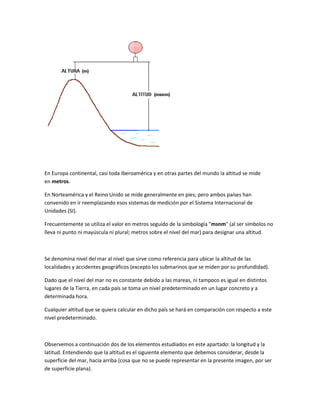 En Europa continental, casi toda Iberoamérica y en otras partes del mundo la altitud se mide
en metros.
En Norteamérica y el Reino Unido se mide generalmente en pies; pero ambos países han
convenido en ir reemplazando esos sistemas de medición por el Sistema Internacional de
Unidades (SI).
Frecuentemente se utiliza el valor en metros seguido de la simbología "msnm" (al ser símbolos no
lleva ni punto ni mayúscula ni plural; metros sobre el nivel del mar) para designar una altitud.
Se denomina nivel del mar al nivel que sirve como referencia para ubicar la altitud de las
localidades y accidentes geográficos (excepto los submarinos que se miden por su profundidad).
Dado que el nivel del mar no es constante debido a las mareas, ni tampoco es igual en distintos
lugares de la Tierra, en cada país se toma un nivel predeterminado en un lugar concreto y a
determinada hora.
Cualquier altitud que se quiera calcular en dicho país se hará en comparación con respecto a este
nivel predeterminado.
Observemos a continuación dos de los elementos estudiados en este apartado: la longitud y la
latitud. Entendiendo que la altitud es el siguiente elemento que debemos considerar, desde la
superficie del mar, hacia arriba (cosa que no se puede representar en la presente imagen, por ser
de superficie plana).
 