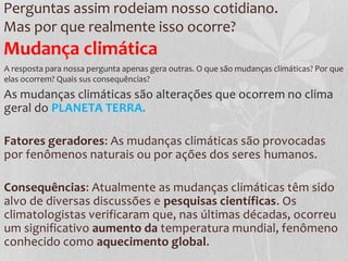 Perguntas assim rodeiam nosso cotidiano.
Mas por que realmente isso ocorre?
As mudanças climáticas são alterações que ocorrem no clima
geral do PLANETA TERRA.
Fatores geradores: As mudanças climáticas são provocadas
por fenômenos naturais ou por ações dos seres humanos.
Consequências: Atualmente as mudanças climáticas têm sido
alvo de diversas discussões e pesquisas científicas. Os
climatologistas verificaram que, nas últimas décadas, ocorreu
um significativo aumento da temperatura mundial, fenômeno
conhecido como aquecimento global.
Mudança climática
A resposta para nossa pergunta apenas gera outras. O que são mudanças climáticas? Por que
elas ocorrem? Quais sus consequências?
 