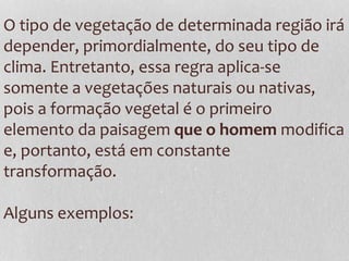 O tipo de vegetação de determinada região irá
depender, primordialmente, do seu tipo de
clima. Entretanto, essa regra aplica-se
somente a vegetações naturais ou nativas,
pois a formação vegetal é o primeiro
elemento da paisagem que o homem modifica
e, portanto, está em constante
transformação.
Alguns exemplos:
 