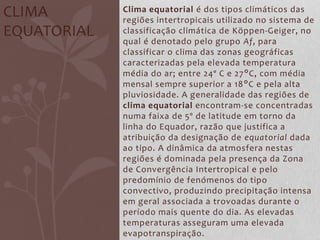 Clima equatorial é dos tipos climáticos das
regiões intertropicais utilizado no sistema de
classificação climática de Köppen-Geiger, no
qual é denotado pelo grupo Af, para
classificar o clima das zonas geográficas
caracterizadas pela elevada temperatura
média do ar; entre 24º C e 27°C, com média
mensal sempre superior a 18°C e pela alta
pluviosidade. A generalidade das regiões de
clima equatorial encontram-se concentradas
numa faixa de 5º de latitude em torno da
linha do Equador, razão que justifica a
atribuição da designação de equatorial dada
ao tipo. A dinâmica da atmosfera nestas
regiões é dominada pela presença da Zona
de Convergência Intertropical e pelo
predomínio de fenómenos do tipo
convectivo, produzindo precipitação intensa
em geral associada a trovoadas durante o
período mais quente do dia. As elevadas
temperaturas asseguram uma elevada
evapotranspiração.
CLIMA
EQUATORIAL
 