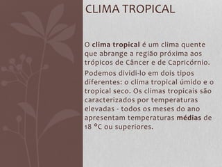 O clima tropical é um clima quente
que abrange a região próxima aos
trópicos de Câncer e de Capricórnio.
Podemos dividi-lo em dois tipos
diferentes: o clima tropical úmido e o
tropical seco. Os climas tropicais são
caracterizados por temperaturas
elevadas - todos os meses do ano
apresentam temperaturas médias de
18 °C ou superiores.
CLIMA TROPICAL
 