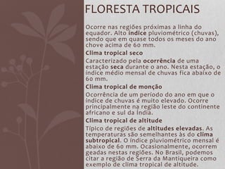 Ocorre nas regiões próximas a linha do
equador. Alto índice pluviométrico (chuvas),
sendo que em quase todos os meses do ano
chove acima de 60 mm.
Clima tropical seco
Caracterizado pela ocorrência de uma
estação seca durante o ano. Nesta estação, o
índice médio mensal de chuvas fica abaixo de
60 mm.
Clima tropical de monção
Ocorrência de um período do ano em que o
índice de chuvas é muito elevado. Ocorre
principalmente na região leste do continente
africano e sul da Índia.
Clima tropical de altitude
Típico de regiões de altitudes elevadas. As
temperaturas são semelhantes às do clima
subtropical. O índice pluviométrico mensal é
abaixo de 60 mm. Ocasionalmente, ocorrem
geadas nestas regiões. No Brasil, podemos
citar a região de Serra da Mantiqueira como
exemplo de clima tropical de altitude.
FLORESTA TROPICAIS
 
