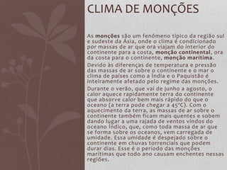 As monções são um fenômeno típico da região sul
e sudeste da Ásia, onde o clima é condicionado
por massas de ar que ora viajam do interior do
continente para a costa, monção continental, ora
da costa para o continente, monção marítima.
Devido às diferenças de temperatura e pressão
das massas de ar sobre o continente e o mar o
clima de países como a Índia e o Paquistão é
inteiramente afetado pelo regime das monções.
Durante o verão, que vai de junho a agosto, o
calor aquece rapidamente terra do continente
que absorve calor bem mais rápido do que o
oceano (a terra pode chegar a 45ºC). Com o
aquecimento da terra, as massas de ar sobre o
continente também ficam mais quentes e sobem
dando lugar a uma rajada de ventos vindos do
oceano Índico, que, como toda massa de ar que
se forma sobre os oceanos, vem carregada de
umidade. Essa umidade é despejado sobre o
continente em chuvas torrenciais que podem
durar dias. Esse é o período das monções
marítimas que todo ano causam enchentes nessas
regiões.
CLIMA DE MONÇÕES
 