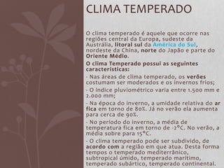 O clima temperado é aquele que ocorre nas
regiões central da Europa, sudeste da
Austrália, litoral sul da América do Sul,
nordeste da China, norte do Japão e parte do
Oriente Médio.
O clima Temperado possui as seguintes
características:
- Nas áreas de clima temperado, os verões
costumam ser moderados e os invernos frios;
- O índice pluviométrico varia entre 1.500 mm e
2.000 mm;
- Na época do inverno, a umidade relativa do ar
fica em torno de 80%. Já no verão ela aumenta
para cerca de 90%.
- No período do inverno, a média de
temperatura fica em torno de -2°C. No verão, a
média sobre para 15°C.
- O clima temperado pode ser subdivido, de
acordo com a região em que atua. Desta forma
tempos o temperado mediterrânico,
subtropical úmido, temperado marítimo,
temperado subártico, temperado continental.
CLIMA TEMPERADO
 