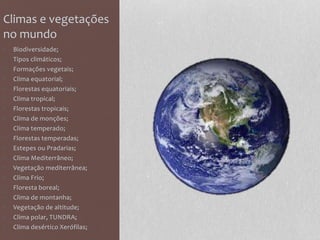 Climas e vegetações
no mundo
• Biodiversidade;
• Tipos climáticos;
• Formações vegetais;
• Clima equatorial;
• Florestas equatoriais;
• Clima tropical;
• Florestas tropicais;
• Clima de monções;
• Clima temperado;
• Florestas temperadas;
• Estepes ou Pradarias;
• Clima Mediterrâneo;
• Vegetação mediterrânea;
• Clima Frio;
• Floresta boreal;
• Clima de montanha;
• Vegetação de altitude;
• Clima polar, TUNDRA;
• Clima desértico Xerófilas;
 
