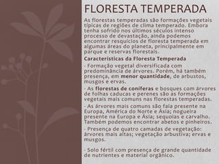 As florestas temperadas são formações vegetais
típicas de regiões de clima temperado. Embora
tenha sofrido nos últimos séculos intenso
processo de devastação, ainda podemos
encontrar resquícios de floresta temperada em
algumas áreas do planeta, principalmente em
parque e reservas florestais.
Características da Floresta Temperada
- Formação vegetal diversificada com
predominância de árvores. Porém, há também
presença, em menor quantidade, de arbustos,
musgos e ervas.
- As florestas de coníferas e bosques com árvores
de folhas caducas e perenes são as formações
vegetais mais comuns nas florestas temperadas.
- As árvores mais comuns são faia presente na
Europa, América do Norte e Ásia; nogueira
presente na Europa e Ásia; sequoias e carvalho.
Também podemos encontrar abetos e pinheiros.
- Presença de quatro camadas de vegetação:
árvores mais altas; vegetação arbustiva; ervas e
musgos.
- Solo fértil com presença de grande quantidade
de nutrientes e material orgânico.
FLORESTA TEMPERADA
 