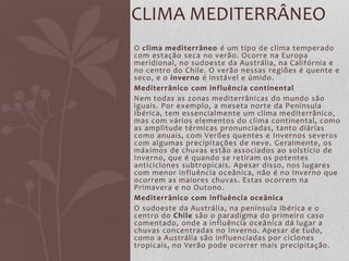 O clima mediterrâneo é um tipo de clima temperado
com estação seca no verão. Ocorre na Europa
meridional, no sudoeste da Austrália, na Califórnia e
no centro do Chile. O verão nessas regiões é quente e
seco, e o inverno é instável e úmido.
Mediterrânico com influência continental
Nem todas as zonas mediterrânicas do mundo são
iguais. Por exemplo, a meseta norte da Península
Ibérica, tem essencialmente um clima mediterrânico,
mas com vários elementos do clima continental, como
as amplitude térmicas pronunciadas, tanto diárias
como anuais, com Verões quentes e Invernos severos
com algumas precipitações de neve. Geralmente, os
máximos de chuvas estão associados ao solstício de
Inverno, que é quando se retiram os potentes
anticiclones subtropicais. Apesar disso, nos lugares
com menor influência oceânica, não é no Inverno que
ocorrem as maiores chuvas. Estas ocorrem na
Primavera e no Outono.
Mediterrânico com influência oceânica
O sudoeste da Austrália, na península ibérica e o
centro do Chile são o paradigma do primeiro caso
comentado, onde a influência oceânica dá lugar a
chuvas concentradas no Inverno. Apesar de tudo,
como a Austrália são influenciadas por ciclones
tropicais, no Verão pode ocorrer mais precipitação.
CLIMA MEDITERRÂNEO
 
