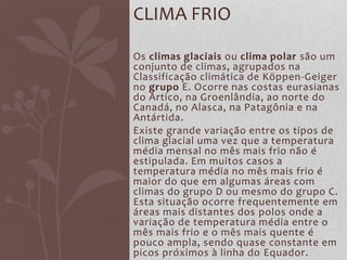 Os climas glaciais ou clima polar são um
conjunto de climas, agrupados na
Classificação climática de Köppen-Geiger
no grupo E. Ocorre nas costas eurasianas
do Ártico, na Groenlândia, ao norte do
Canadá, no Alasca, na Patagônia e na
Antártida.
Existe grande variação entre os tipos de
clima glacial uma vez que a temperatura
média mensal no mês mais frio não é
estipulada. Em muitos casos a
temperatura média no mês mais frio é
maior do que em algumas áreas com
climas do grupo D ou mesmo do grupo C.
Esta situação ocorre frequentemente em
áreas mais distantes dos polos onde a
variação de temperatura média entre o
mês mais frio e o mês mais quente é
pouco ampla, sendo quase constante em
picos próximos à linha do Equador.
CLIMA FRIO
 