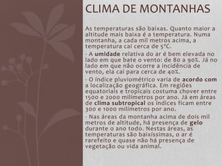 As temperaturas são baixas. Quanto maior a
altitude mais baixa é a temperatura. Numa
montanha, a cada mil metros acima, a
temperatura cai cerca de 5ºC.
- A umidade relativa do ar é bem elevada no
lado em que bate o vento: de 80 a 90%. Já no
lado em que não ocorre a incidência de
vento, ela cai para cerca de 40%.
- O índice pluviométrico varia de acordo com
a localização geográfica. Em regiões
equatoriais e tropicais costuma chover entre
1500 e 2000 milímetros por ano. Já em áreas
de clima subtropical os índices ficam entre
300 e 1000 milímetros por ano.
- Nas áreas da montanha acima de dois mil
metros de altitude, há presença de gelo
durante o ano todo. Nestas áreas, as
temperaturas são baixíssimas, o ar é
rarefeito e quase não há presença de
vegetação ou vida animal.
CLIMA DE MONTANHAS
 