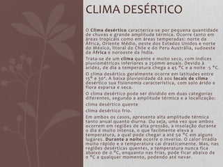 O Clima desértico caracteriza-se por pequena quantidade
de chuvas e grande amplitude térmica. Ocorre tanto em
áreas tropicais como em áreas temperadas: norte da
África, Oriente Médio, oeste dos Estados Unidos e norte
do México, litoral do Chile e do Peru Austrália, sudoeste
da África e noroeste da Índia.
Trata-se de um clima quente e muito seco, com índices
pluviométricos inferiores a 250mm anuais. Devido à
aridez, de dia a temperatura chega a 45 °C e a noite -5 °C.
O clima desértico geralmente ocorre em latitudes entre
15° e 30º. A baixa pluviosidade dá aos locais de clima
desértico sua fisionomia característica, com solo árido e
flora esparsa e seca.
O clima desértico pode ser dividido em duas categorias
diferentes, segundo a amplitude térmica e a localização:
clima desértico quente
clima desértico frio.
Em ambos os casos, apresenta alta amplitude térmica
tanto anual quanto diurna. Ou seja, uma vez que ambos
ocorrem em regiões de alta pressão, a insolação durante
o dia é muito intensa, o que facilmente eleva a
temperatura, a qual pode chegar a até 50 °C em alguns
lugares. Durante a noite ocorre o inverso. O calor irradia
muito rápido e a temperatura cai drasticamente. Mas, nas
regiões desérticas quentes, a temperatura nunca fica
abaixo de 0 °C, enquanto nas frias, pode ficar abaixo de
0 °C a qualquer momento, podendo até nevar.
CLIMA DESÉRTICO
 