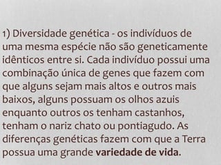 1) Diversidade genética - os indivíduos de
uma mesma espécie não são geneticamente
idênticos entre si. Cada indivíduo possui uma
combinação única de genes que fazem com
que alguns sejam mais altos e outros mais
baixos, alguns possuam os olhos azuis
enquanto outros os tenham castanhos,
tenham o nariz chato ou pontiagudo. As
diferenças genéticas fazem com que a Terra
possua uma grande variedade de vida.
 