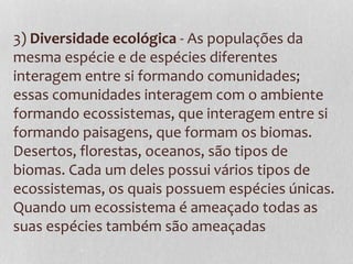 3) Diversidade ecológica - As populações da
mesma espécie e de espécies diferentes
interagem entre si formando comunidades;
essas comunidades interagem com o ambiente
formando ecossistemas, que interagem entre si
formando paisagens, que formam os biomas.
Desertos, florestas, oceanos, são tipos de
biomas. Cada um deles possui vários tipos de
ecossistemas, os quais possuem espécies únicas.
Quando um ecossistema é ameaçado todas as
suas espécies também são ameaçadas
 