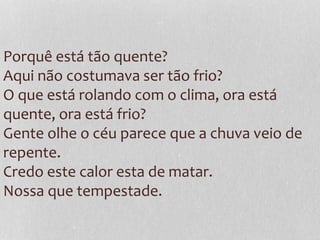 Porquê está tão quente?
Aqui não costumava ser tão frio?
O que está rolando com o clima, ora está
quente, ora está frio?
Gente olhe o céu parece que a chuva veio de
repente.
Credo este calor esta de matar.
Nossa que tempestade.
 