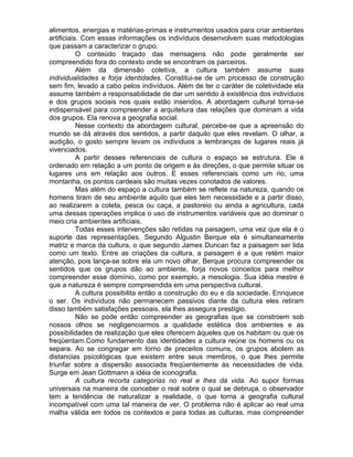 alimentos, energias e matérias-primas e instrumentos usados para criar ambientes
artificiais. Com essas informações os indivíduos desenvolvem suas metodologias
que passam a caracterizar o grupo.
           O conteúdo traçado das mensagens não pode geralmente ser
compreendido fora do contexto onde se encontram os parceiros.
           Além da dimensão coletiva, a cultura também assume suas
individualidades e forja identidades. Constitui-se de um processo de construção
sem fim, levado a cabo pelos indivíduos. Além de ter o caráter de coletividade ela
assume também a responsabilidade de dar um sentido à existência dos indivíduos
e dos grupos sociais nos quais estão inseridos. A abordagem cultural torna-se
indispensável para compreender a arquitetura das relações que dominam a vida
dos grupos. Ela renova a geografia social.
           Nesse contexto da abordagem cultural, percebe-se que a apreensão do
mundo se dá através dos sentidos, a partir daquilo que eles revelam. O olhar, a
audição, o gosto sempre levam os indivíduos a lembranças de lugares reais já
vivenciados.
           A partir desses referenciais de cultura o espaço se estrutura. Ele é
ordenado em relação a um ponto de origem e às direções, o que permite situar os
lugares uns em relação aos outros. E esses referenciais como um rio, uma
montanha, os pontos cardeais são muitas vezes conotados de valores.
           Mas além do espaço a cultura também se reflete na natureza, quando os
homens tiram de seu ambiente aquilo que eles tem necessidade e a partir disso,
ao realizarem a coleta, pesca ou caça, a pastoreio ou ainda a agricultura, cada
uma dessas operações implica o uso de instrumentos variáveis que ao dominar o
meio cria ambientes artificiais.
           Todas esses intervenções são retidas na paisagem, uma vez que ela é o
suporte das representações. Segundo Algustin Berque ela é simultaneamente
matriz e marca da cultura, o que segundo James Duncan faz a paisagem ser lida
como um texto. Entre as criações da cultura, a paisagem é a que retém maior
atenção, pois lança-se sobre ela um novo olhar. Berque procura compreender os
sentidos que os grupos dão ao ambiente, forja novos conceitos para melhor
compreender esse domínio, como por exemplo, a mesologia. Sua idéia mestre é
que a natureza é sempre compreendida em uma perspectiva cultural.
           A cultura possibilita então a construção do eu e da sociedade. Enriquece
o ser. Os indivíduos não permanecem passivos diante da cultura eles retiram
disso também satisfações pessoais, ela lhes assegura prestígio.
           Não se pode então compreender as geografias que se constroem sob
nossos olhos se negligenciarmos a qualidade estética dos ambientes e as
possibilidades de realização que eles oferecem àqueles que os habitam ou que os
freqüentam.Como fundamento das identidades a cultura reúne os homens ou os
separa. Ao se congregar em torno de preceitos comuns, os grupos abolem as
distancias psicológicas que existem entre seus membros, o que lhes permite
triunfar sobre a dispersão associada freqüentemente às necessidades de vida.
Surge em Jean Gottmann a idéia de iconografia.
           A cultura recorta categorias no real e lhes dá vida. Ao supor formas
universais na maneira de conceber o real sobre o qual se debruça, o observador
tem a tendência de naturalizar a realidade, o que torna a geografia cultural
incompatível com uma tal maneira de ver. O problema não é aplicar ao real uma
malha válida em todos os contextos e para todas as culturas, mas compreender
 