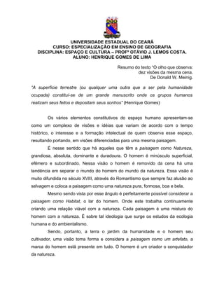 UNIVERSIDADE ESTADUAL DO CEARÁ
         CURSO: ESPECIALIZAÇÃO EM ENSINO DE GEOGRAFIA
   DISCIPLINA: ESPAÇO E CULTURA – PROFº OTÁVIO J. LEMOS COSTA.
                  ALUNO: HENRIQUE GOMES DE LIMA

                                          Resumo do texto “O olho que observa:
                                                  dez visões da mesma cena.
                                                         De Donald W. Meinig.

“A superfície terrestre (ou qualquer uma outra que a ser pela humanidade
ocupada) constituí-se de um grande manuscrito onde os grupos humanos
realizam seus feitos e depositam seus sonhos” (Henrique Gomes)


        Os vários elementos constitutivos do espaço humano apresentam-se
como um complexo de visões e idéias que variam de acordo com o tempo
histórico, o interesse e a formação intelectual de quem observa esse espaço,
resultando portando, em visões diferenciadas para uma mesma paisagem.
        É nesse sentido que há aqueles que têm a paisagem como Natureza,
grandiosa, absoluta, dominante e duradoura. O homem é minúsculo superficial,
efêmero e subordinado. Nessa visão o homem é removido da cena há uma
tendência em separar o mundo do homem do mundo da natureza. Essa visão é
muito difundida no século XVIII, através do Romantismo que sempre faz alusão ao
selvagem e coloca a paisagem como uma natureza pura, formosa, boa e bela.
        Mesmo sendo vista por esse ângulo é perfeitamente possível considerar a
paisagem como Habitat, o lar do homem. Onde este trabalha continuamente
criando uma relação viável com a natureza. Cada paisagem é uma mistura do
homem com a natureza. É sobre tal ideologia que surge os estudos da ecologia
humana e do ambientalismo.
        Sendo, portanto, a terra o jardim da humanidade e o homem seu
cultivador, uma visão toma forma e considera a paisagem como um artefato, a
marca do homem está presente em tudo. O homem é um criador o conquistador
da natureza.
 