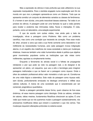 Mas a expressão da ciência é mais profunda que este utilitarismo na sua
expressão manipulatória. Para o cientista engajado numa exploração sem fim do
mundo em que vive a paisagem apresenta-se como um Sistema. Tudo que se
apresenta constitui um conjunto de elementos variados ou classes de fenômenos.
E o homem é sem dúvida, uma parte inexorável desses sistemas. Tal visão é um
produto da ciência. A paisagem pode ser uma fachada na qual a visão penetra
para revelar a anatomia das intrincadas redes, fluxos e interações. É vista,
portanto, como um laboratório, uma estação experimental.
        E que de acordo com outras visões, mas ainda pelo o lado da
investigação, vê-se a paisagem como Problema. Não como um problema
científico, mas como uma condição que necessita de correção. Para esse modo
de olhar, encarar a cena que está a sua frente somente como laboratório é ser
indiferente às necessidades humanas, pois cada paisagem invoca indignação
alarme, é um espelho dos malefícios de nossa sociedade e clama por mudanças
drásticas. Insere-se também uma visão humanística aliada à política que objetiva
gerar movimentos populares contra as instituições que são vistas como
indiferentes, egoístas ou simplesmente inertes.
        Enquanto a ferramenta do ativista social é o folheto de propaganda
retratando o pior que pode se visto na paisagem real, a do designer é de
apresentar um plano, um esquema, que usa a arte e tecnologia para imaginar
paisagens melhoradas e que os fazem ver a paisagem como riqueza. Onde o
olhar de avaliador profissional atribui valor monetário a tudo que vê. Constitui-se
de uma visão lógica e sistemática. Esta visão da paisagem como riqueza está,
sem dúvida, profundamente enraizada na ideologia americana e reflete seus
valores culturais. A marca de uma sociedade que é caracterizada por ser
comercial, pragmática e quantitativa.
        Senda a paisagem percebida dessa forma, quem observa de fora essa
dinâmica, vê essa mesma paisagem como Ideologia. Onde os valores, símbolos
de valores, idéias mestras, fundamentos filosóficos direcionam as ações. É uma
visão que insiste que se nós queremos mudar a paisagem substancialmente, nós
precisamos modificaras idéias que criaram e sustentam o que nós vemos. Tais
mudanças requerem alterações profundas no sistema social.
 