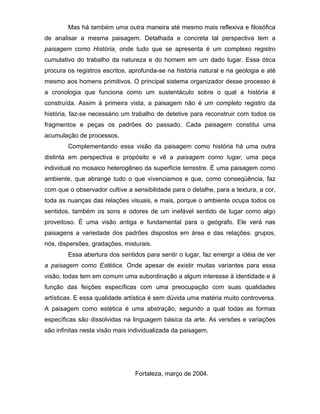 Mas há também uma outra maneira até mesmo mais reflexiva e filosófica
de analisar a mesma paisagem. Detalhada e concreta tal perspectiva tem a
paisagem como História, onde tudo que se apresenta é um complexo registro
cumulativo do trabalho da natureza e do homem em um dado lugar. Essa ótica
procura os registros escritos, aprofunda-se na história natural e na geologia e até
mesmo aos homens primitivos. O principal sistema organizador desse processo é
a cronologia que funciona como um sustentáculo sobre o qual a história é
construída. Assim à primeira vista, a paisagem não é um completo registro da
história, faz-se necessário um trabalho de detetive para reconstruir com todos os
fragmentos e peças os padrões do passado. Cada paisagem constitui uma
acumulação de processos.
        Complementando essa visão da paisagem como história há uma outra
distinta em perspectiva e propósito e vê a paisagem como lugar, uma peça
individual no mosaico heterogêneo da superfície terrestre. É uma paisagem como
ambiente, que abrange tudo o que vivenciamos e que, como conseqüência, faz
com que o observador cultive a sensibilidade para o detalhe, para a textura, a cor,
toda as nuanças das relações visuais, e mais, porque o ambiente ocupa todos os
sentidos, também os sons e odores de um inefável sentido de lugar como algo
proveitoso. É uma visão antiga e fundamental para o geógrafo. Ele verá nas
paisagens a variedade dos padrões dispostos em área e das relações: grupos,
nós, dispersões, gradações, misturais.
        Essa abertura dos sentidos para sentir o lugar, faz emergir a idéia de ver
a paisagem como Estética. Onde apesar de existir muitas variantes para essa
visão, todas tem em comum uma subordinação a algum interesse à identidade e à
função das feições específicas com uma preocupação com suas qualidades
artísticas. E essa qualidade artística é sem dúvida uma matéria muito controversa.
A paisagem como estética é uma abstração, segundo a qual todas as formas
específicas são dissolvidas na linguagem básica da arte. As versões e variações
são infinitas nesta visão mais individualizada da paisagem.




                                Fortaleza, março de 2004.
 